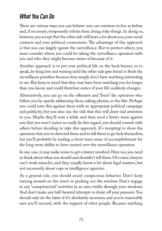 What You Can Do  There are various ways you can behave: you can continue to live as before and, if necessary, temporarily refrain from doing risky things. In doing so, however, you accept that the other side will learn a lot about you, your social contacts and your political connections. The advantage of this approach is that you can largely ignore the surveillance. But to protect others, you must consider where you could be taking the surveillance operators with you and who they might become aware of because of it.  Another approach is to put your political ife on the back burner, so to speak by lying low and waiting until the other side gets bored or finds the surveillance pointless because they simply don’t have anything interesting. 10 sce. But keep in mind that they may have been watching you for longer than you know,and could therefore notice if your lfe suddenly changes  Alternatively, you can go on the offensive and “burn” the operators who follow you by openly addressing them, taking photos, or the like. Perhaps you could turn this against them with an appropriate political campaign and publicity, but you also run the isk that this will draw real attention to you. Maybe they’ll wait a while and then send a better team against you that you won’t notice so casily.In this regard, you should consult with others before deciding to take this approach. Its tempting to show the operators that you’ve detected them and to tellthem to go fuck themselves, but you’ll probably be trading a short-term sense of accomplishment for the long-term ability to have control over the surveillance operation.  Inany case, it may make sense to get a lawyer involved. Here too,you need o think about what you should and shouldn’t tell them. Of course, lowyers can’t work miracles, and they usually know a lot about legal matters, but not necessarily about cops or intelligence agencics.  As a general rule, you should avoid conspicuous behavior. Don’t keep turning around on the street or pecking out the window. Don’t engage in any “conspiratorial” activitics in an arca visible through your windows, And don’t make any half-hearted attempts to shake off your pursuers. You should only do the latter if it’s absolutely necessary and you’re reasonably sure you’ll suceeed, with the support of other people. Because anything  73 